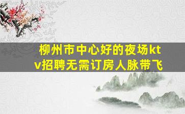 柳州市中心好的夜场ktv招聘无需订房人脉带飞